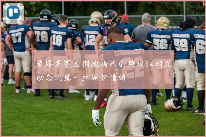 劳塔罗赛后拥抱梅西引热议拉姆发动态流露一丝嫉妒情绪