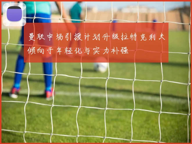 曼联中场引援计划升级拉特克利夫倾向于年轻化与实力补强