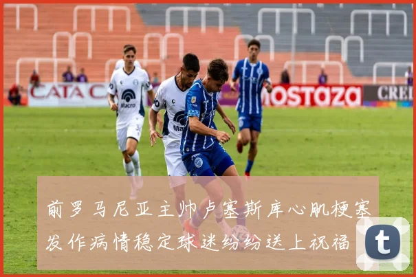 前罗马尼亚主帅卢塞斯库心肌梗塞发作病情稳定球迷纷纷送上祝福