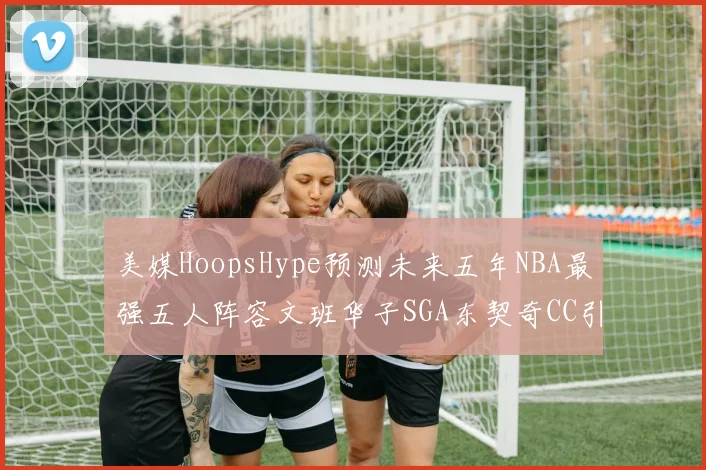 美媒HoopsHype预测未来五年NBA最强五人阵容文班华子SGA东契奇CC引发热议