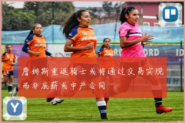 詹姆斯重返骑士或将通过交易实现而非底薪或中产合同