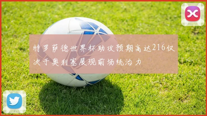 特罗萨德世界杯助攻预期高达216仅次于奥利塞展现前场统治力