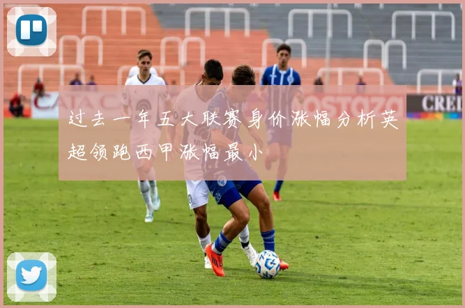 过去一年五大联赛身价涨幅分析英超领跑西甲涨幅最小