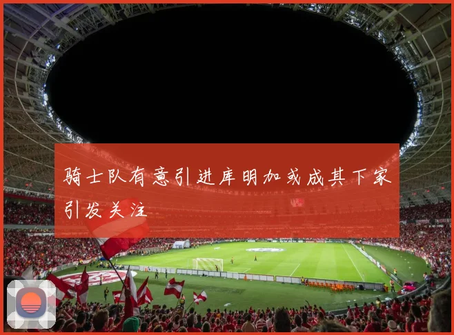 骑士队有意引进库明加或成其下家引发关注