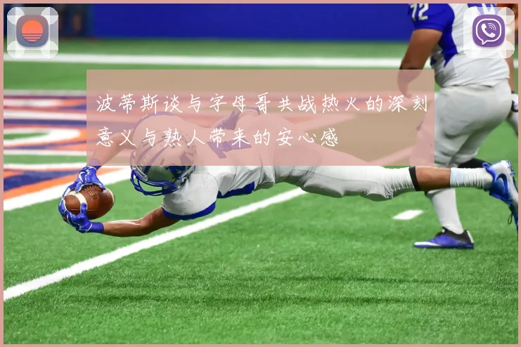 波蒂斯谈与字母哥共战热火的深刻意义与熟人带来的安心感