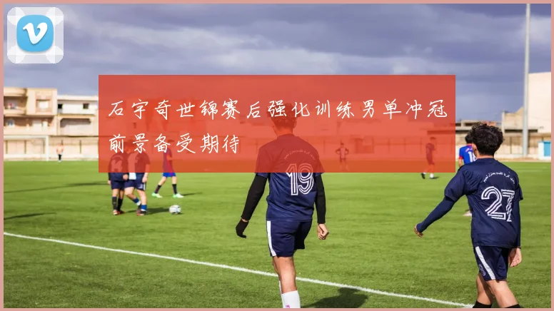 石宇奇世锦赛后强化训练男单冲冠前景备受期待