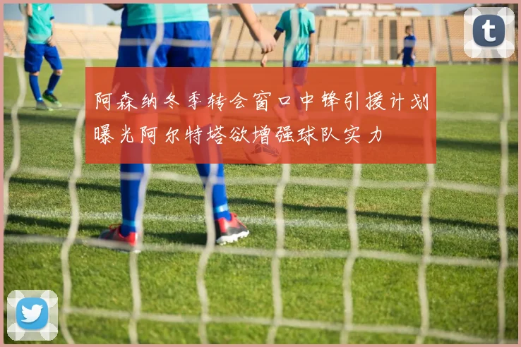 阿森纳冬季转会窗口中锋引援计划曝光阿尔特塔欲增强球队实力
