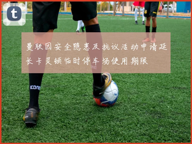 曼联因安全隐患及抗议活动申请延长卡灵顿临时停车场使用期限