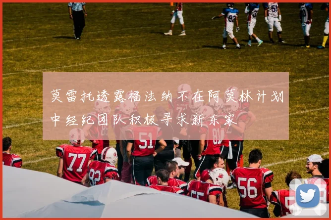 莫雷托透露福法纳不在阿莫林计划中经纪团队积极寻求新东家