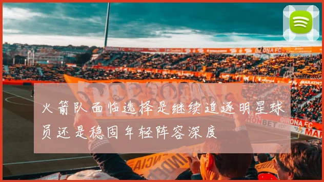 火箭队面临选择是继续追逐明星球员还是稳固年轻阵容深度
