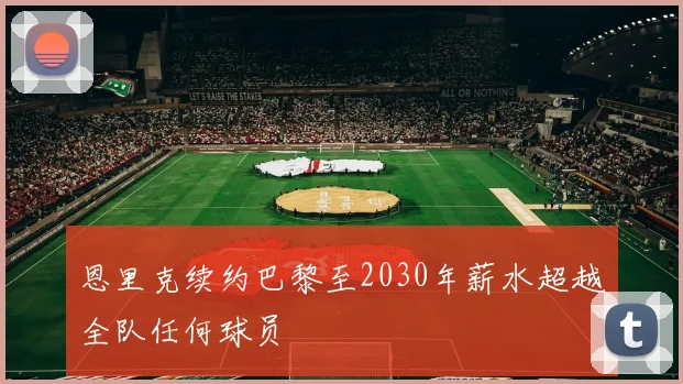 恩里克续约巴黎至2030年薪水超越全队任何球员