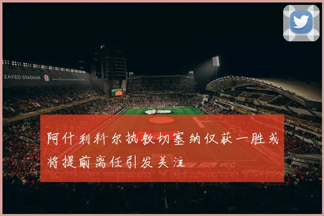 阿什利科尔执教切塞纳仅获一胜或将提前离任引发关注