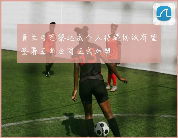 费兰与巴黎达成个人待遇协议有望签署五年合同正式加盟