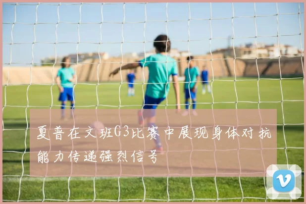 夏普在文班G3比赛中展现身体对抗能力传递强烈信号