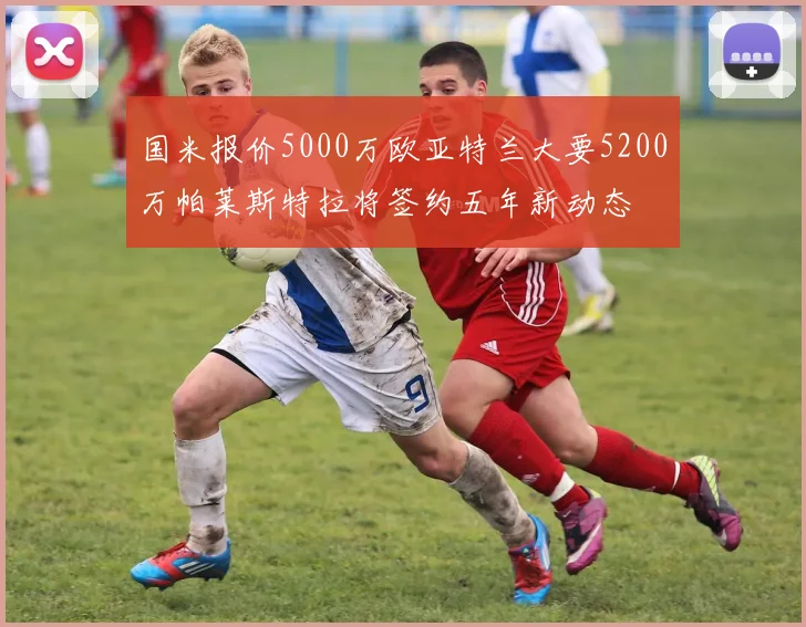 国米报价5000万欧亚特兰大要5200万帕莱斯特拉将签约五年新动态