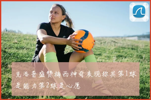 克洛普盛赞梅西神奇表现称其第1球是能力第2球是心愿