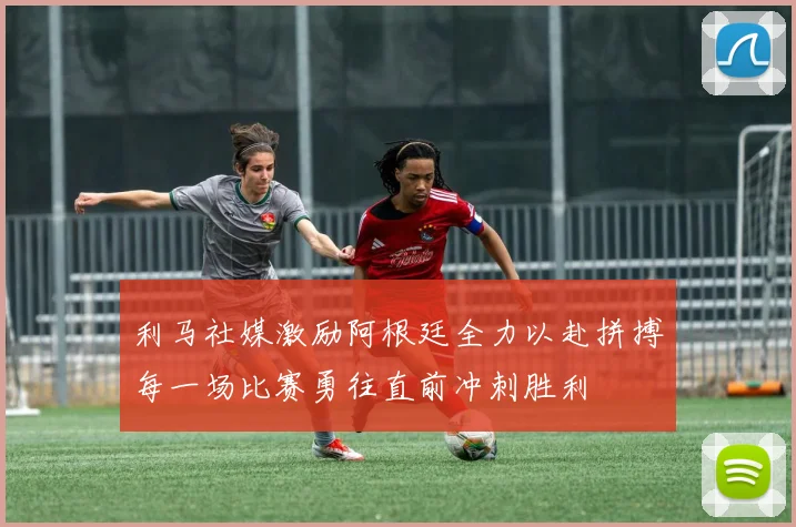 利马社媒激励阿根廷全力以赴拼搏每一场比赛勇往直前冲刺胜利