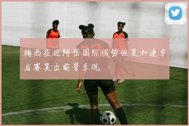 梅西在迈阿密国际伤势恢复加速季后赛复出前景乐观