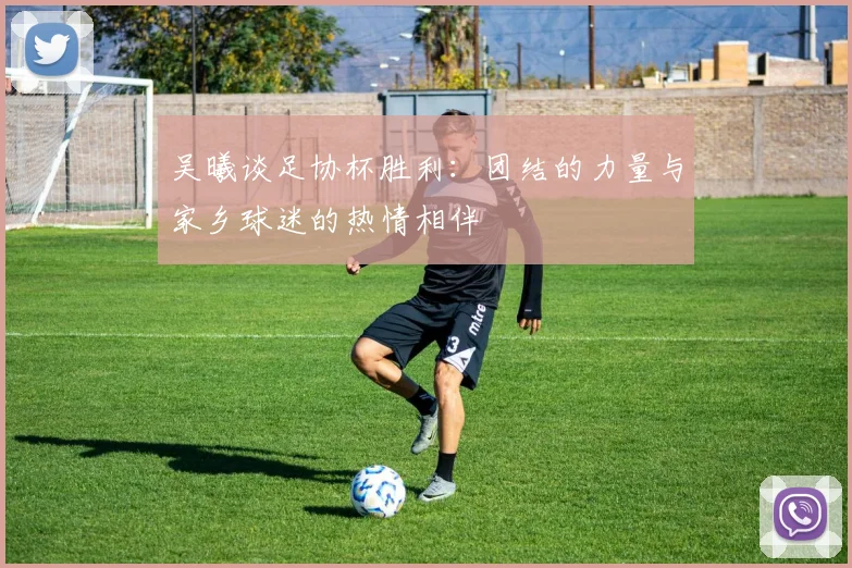 吴曦谈足协杯胜利:团结的力量与家乡球迷的热情相伴