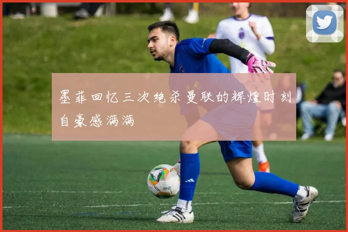 墨菲回忆三次绝杀曼联的辉煌时刻自豪感满满