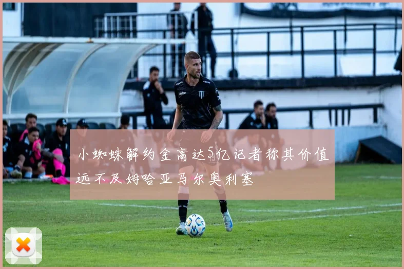 小蜘蛛解约金高达5亿记者称其价值远不及姆哈亚马尔奥利塞