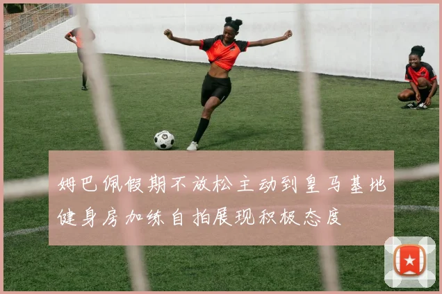 姆巴佩假期不放松主动到皇马基地健身房加练自拍展现积极态度