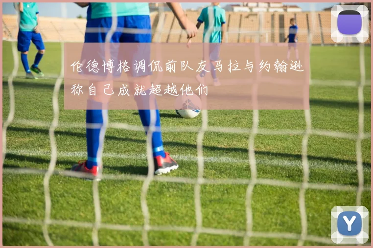 伦德博格调侃前队友马拉与约翰逊称自己成就超越他们