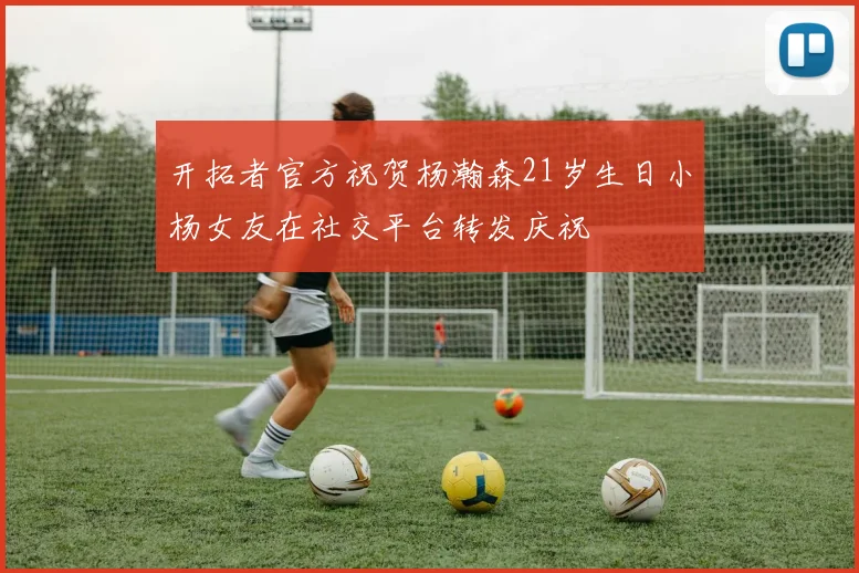 开拓者官方祝贺杨瀚森21岁生日小杨女友在社交平台转发庆祝