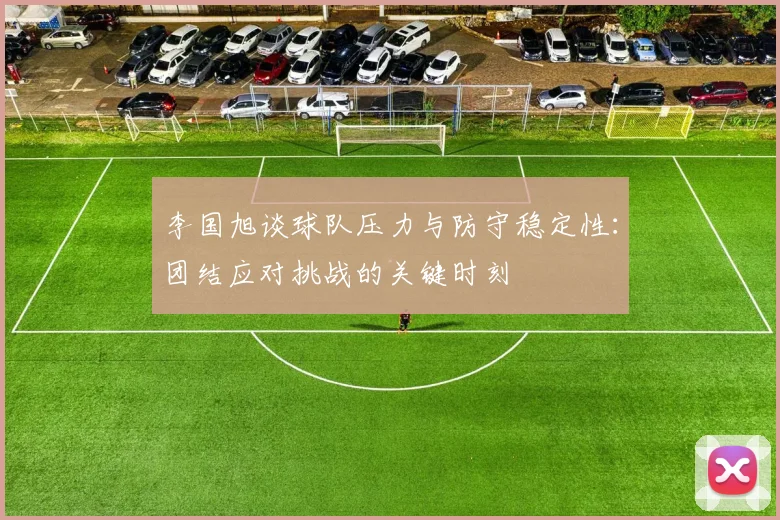 李国旭谈球队压力与防守稳定性：团结应对挑战的关键时刻
