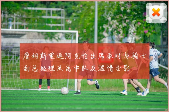詹姆斯重返阿克伦出席派对与骑士副总经理及高中队友温情合影