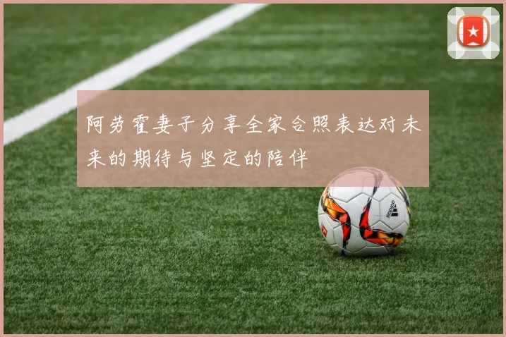 阿劳霍妻子分享全家合照表达对未来的期待与坚定的陪伴