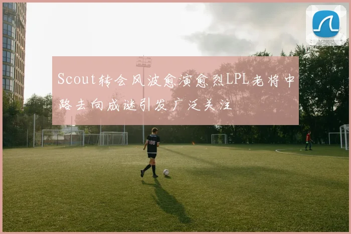 Scout转会风波愈演愈烈LPL老将中路去向成谜引发广泛关注