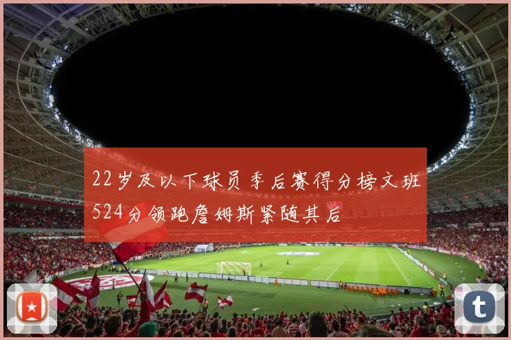 22岁及以下球员季后赛得分榜文班524分领跑詹姆斯紧随其后