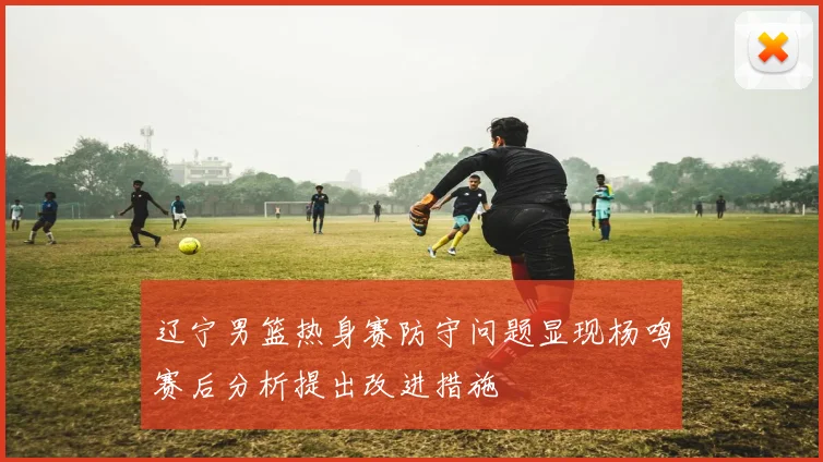 辽宁男篮热身赛防守问题显现杨鸣赛后分析提出改进措施