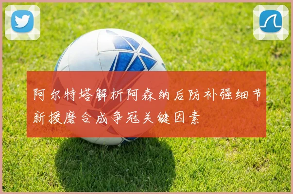 阿尔特塔解析阿森纳后防补强细节新援磨合成争冠关键因素