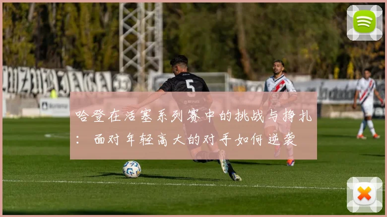 哈登在活塞系列赛中的挑战与挣扎：面对年轻高大的对手如何逆袭