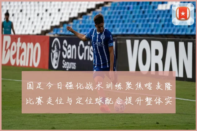 国足今日强化战术训练聚焦喀麦隆比赛走位与定位球配合提升整体实力
