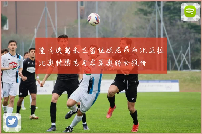 隆戈透露米兰留住迈尼昂和比亚拉比奥特愿意考虑莱奥转会报价