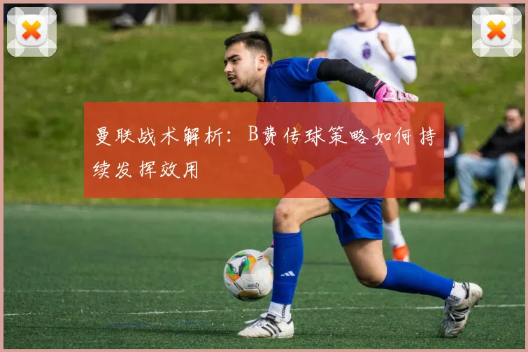 曼联战术解析：B费传球策略如何持续发挥效用